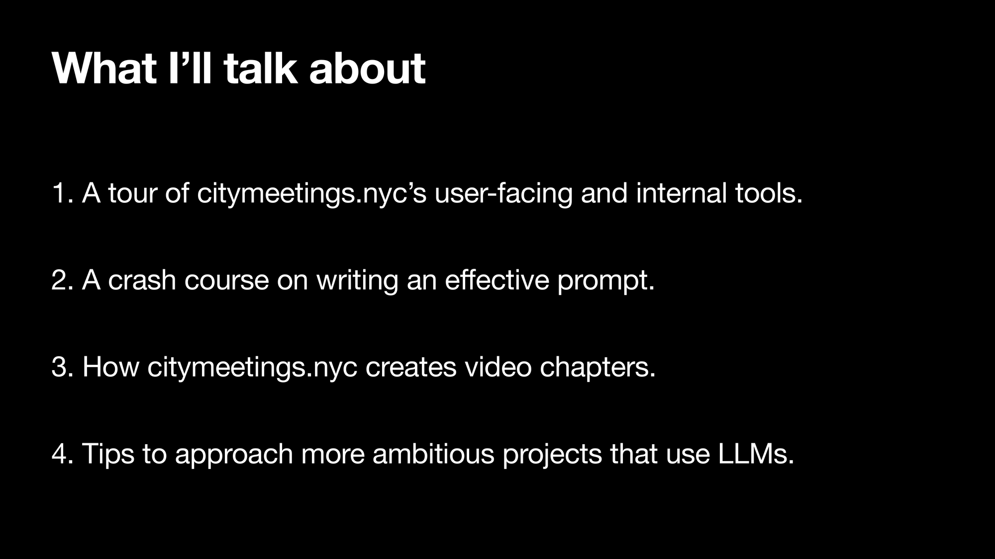 What I’ll talk about: 1. A tour of citymeetings.nyc’s user-facing and internal tools. 2. A crash course on writing an effective prompt. 3. How citymeetings.nyc creates video chapters. 4. Tips to approach more ambitious projects that use LLMSs.
