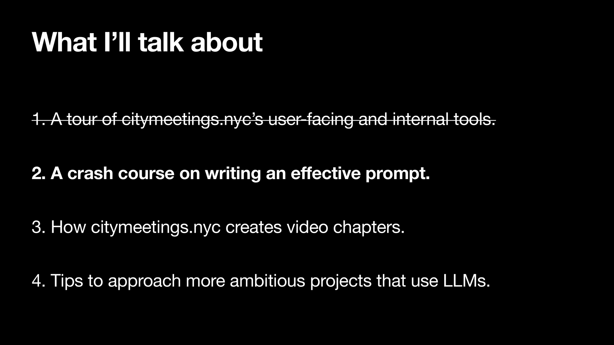 What I’ll talk about. 1. A tour of citymeetings.nycs user-facing and internal tools. 2. A crash course on writing an effective prompt. 3. How citymeetings.nyc creates video chapters. 4. Tips to approach more ambitious projects that use LLMSs. Section 1 is striked-out, section 2 is highlighted.
