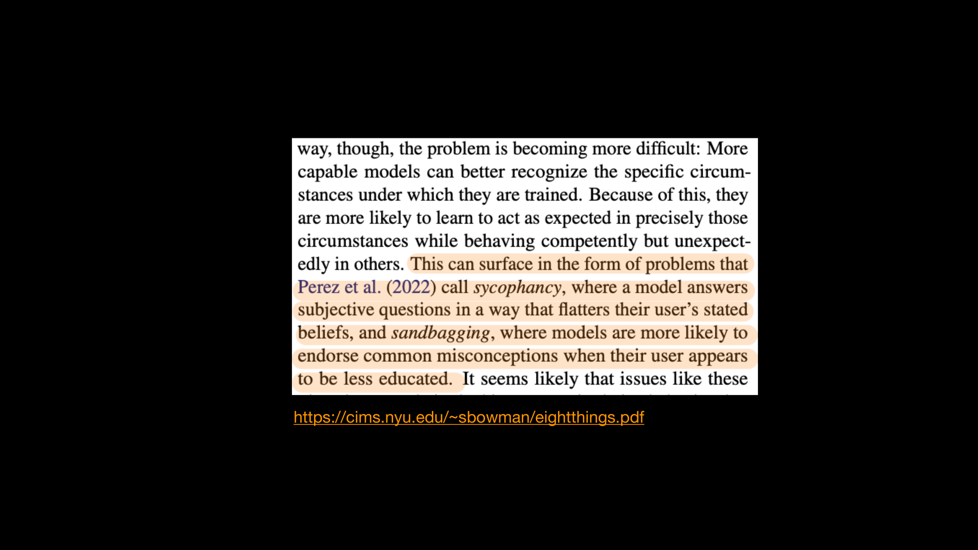 A screenshot of a research paper with the following highlighted: This can surface in the form of problems that Perez et al. (2022) call sycophancy, where a model answers subjective questions in a way that flatters their user’s stated beliefs, and sandbagging, where models are more likely to endorse common misconceptions when their user appears to be less educated. It seems likely that issues like these. The slide cites this URL: https://cims.nyu.edu/~sbowman/eightthings.pdf

