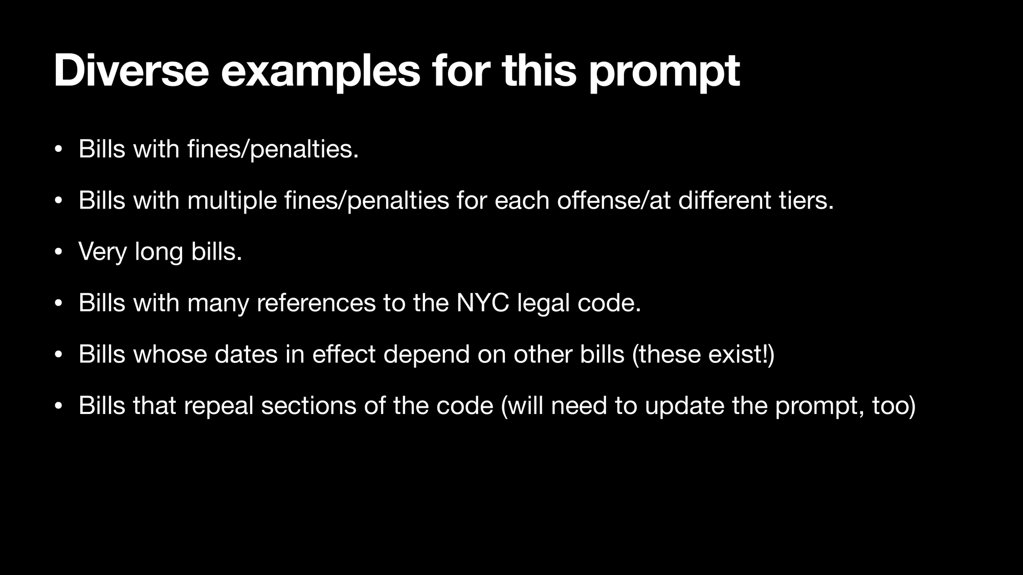 Diverse examples for this prompt: Bills with fines/penalties. Bills with multiple fines/penalties for each offense/at different tiers. Very long bills. Bills with many references to the NYC legal code. Bills whose dates in effect depend on other bills (these exist!) Bills that repeal sections of the code (will need to update the prompt, too).
