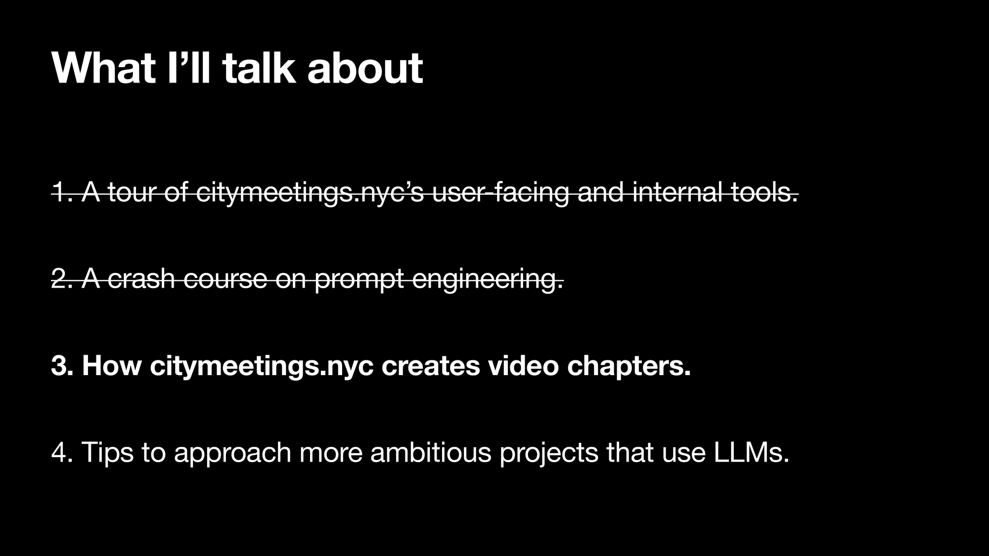 What I’ll talk about. 1. A tour of citymeetings.nycs user-facing and internal tools. 2. A crash course on writing an effective prompt. 3. How citymeetings.nyc creates video chapters. 4. Tips to approach more ambitious projects that use LLMSs. Section 1 and 2 is striked-out, section 3 is highlighted.
