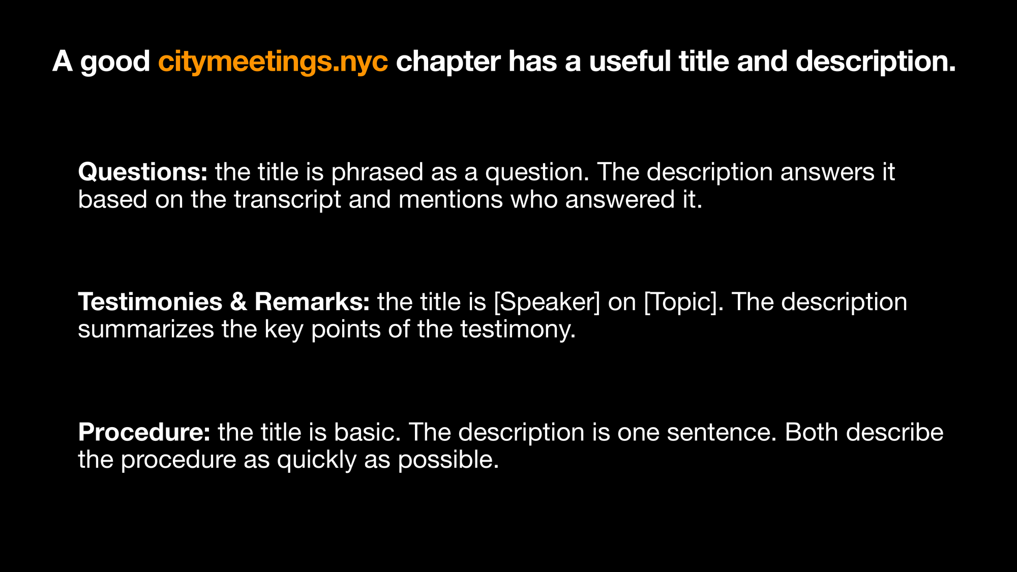 A good citymeetings.nyc chapter has a useful title and description. Questions: the title is phrased as a question. The description answers it
based on the transcript and mentions who answered it. Testimonies  Remarks: the title is [Speaker] on [Topic]. The description summarizes the key points of the testimony. Procedure: the title is basic. The description is one sentence. Both describe the procedure as quickly as possible.