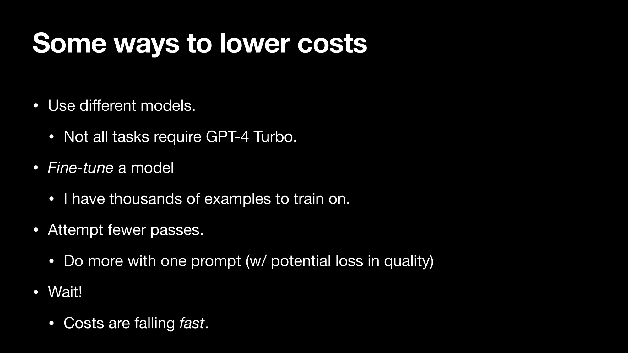 Some ways to lower costs Use different models. Not all tasks require GPT-4 Turbo. Fine-tune a model. I have thousands of examples to train on. Attempt fewer passes. Do more with one prompt (w/ potential loss in quality) Wait! Costs are falling fast.