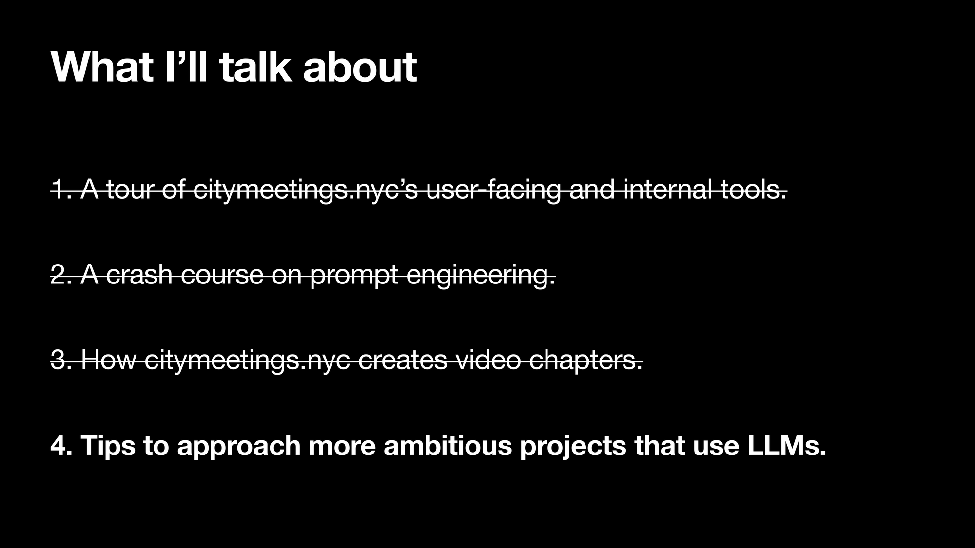 What I’ll talk about. 1. A tour of citymeetings.nycs user-facing and internal tools. 2. A crash course on writing an effective prompt. 3. How citymeetings.nyc creates video chapters. 4. Tips to approach more ambitious projects that use LLMSs. Sections 1, 2, and 3 are striked-out, section 4 is highlighted.
